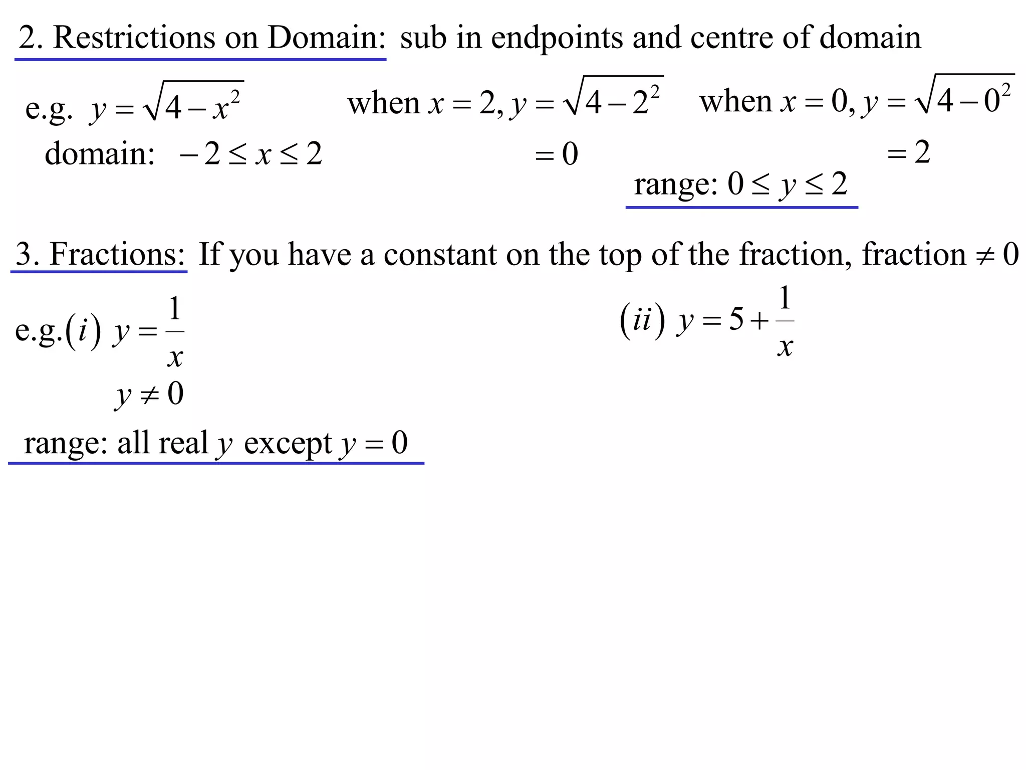 2. Restrictions on Domain: sub in endpoints and centre of domain
                      when x  2, y  4  22 when x  0, y  4  0
                                                                           2
e.g. y  4  x  2


  domain:  2  x  2               0                     2
                                          range: 0  y  2

3. Fractions: If you have a constant on the top of the fraction, fraction  0
                                                             1
e.g.  i  y 
               1                               ii  y  5 
               x                                             x
           y0
 range: all real y except y  0
 