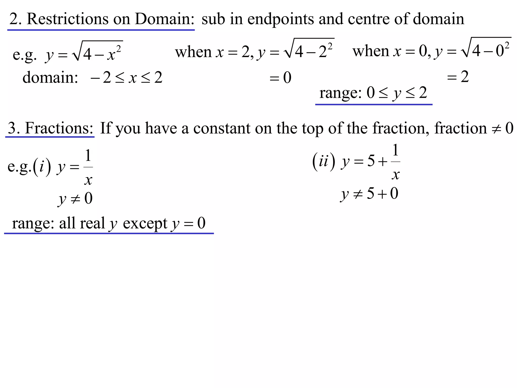 2. Restrictions on Domain: sub in endpoints and centre of domain
                      when x  2, y  4  22 when x  0, y  4  0
                                                                           2
e.g. y  4  x  2


  domain:  2  x  2               0                     2
                                          range: 0  y  2

3. Fractions: If you have a constant on the top of the fraction, fraction  0
                                                             1
e.g.  i  y 
               1                               ii  y  5 
               x                                             x
           y0                                       y  50
 range: all real y except y  0
 