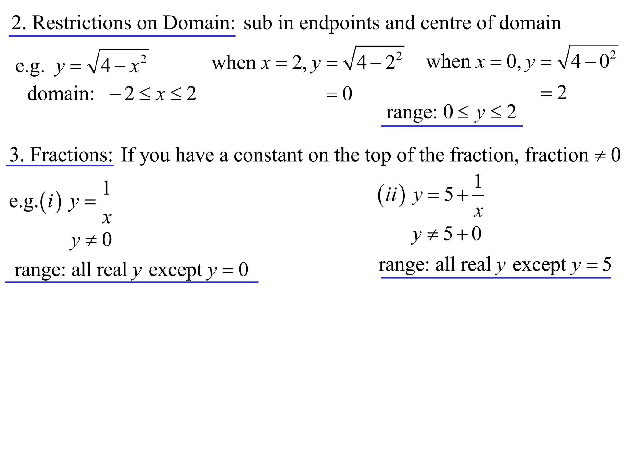2. Restrictions on Domain: sub in endpoints and centre of domain
                      when x  2, y  4  22 when x  0, y  4  0
                                                                           2
e.g. y  4  x  2


  domain:  2  x  2               0                     2
                                          range: 0  y  2

3. Fractions: If you have a constant on the top of the fraction, fraction  0
                                                             1
e.g.  i  y 
               1                               ii  y  5 
               x                                             x
           y0                                       y  50
 range: all real y except y  0               range: all real y except y  5
 