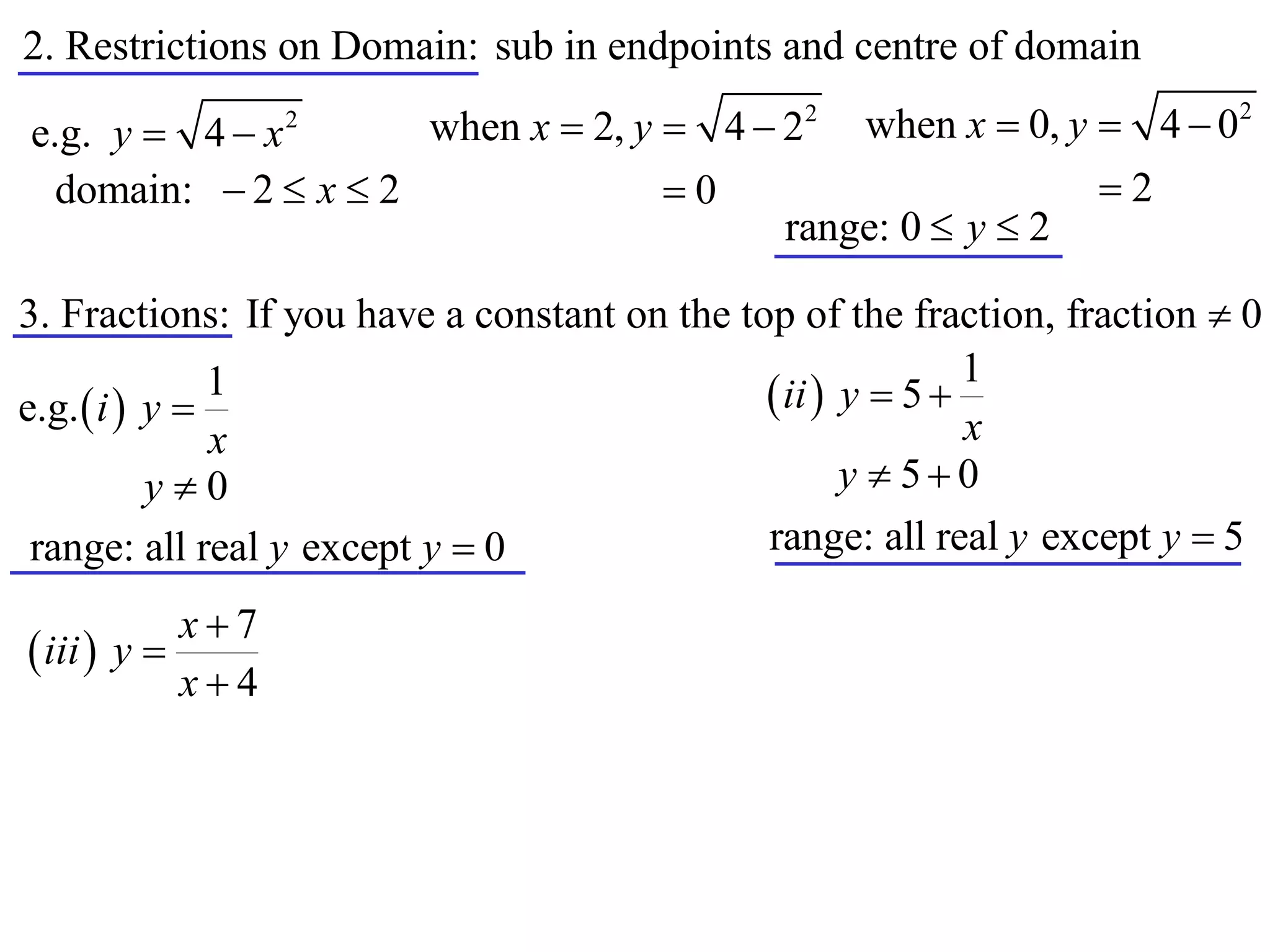 2. Restrictions on Domain: sub in endpoints and centre of domain
                      when x  2, y  4  22 when x  0, y  4  0
                                                                           2
e.g. y  4  x    2


  domain:  2  x  2               0                     2
                                          range: 0  y  2

3. Fractions: If you have a constant on the top of the fraction, fraction  0
                                                             1
e.g.  i  y 
               1                               ii  y  5 
               x                                             x
           y0                                       y  50
 range: all real y except y  0               range: all real y except y  5

            x7
 iii  y 
            x4
 