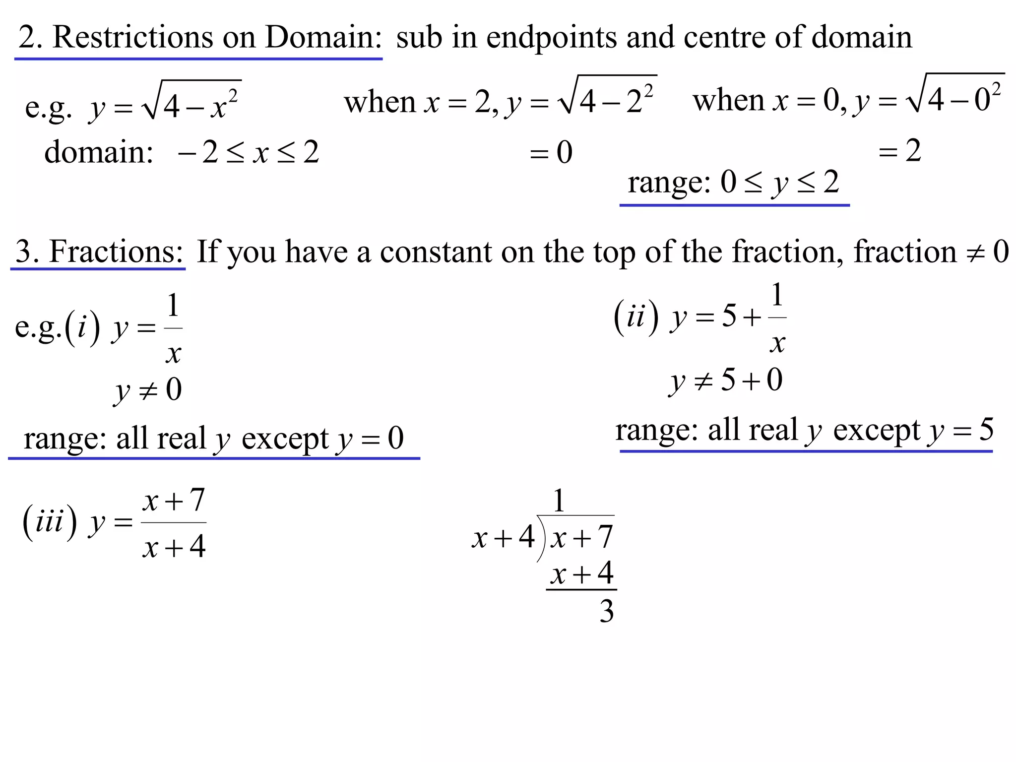 2. Restrictions on Domain: sub in endpoints and centre of domain
                      when x  2, y  4  22 when x  0, y  4  0
                                                                           2
e.g. y  4  x    2


  domain:  2  x  2               0                     2
                                          range: 0  y  2

3. Fractions: If you have a constant on the top of the fraction, fraction  0
                                                             1
e.g.  i  y 
               1                               ii  y  5 
               x                                             x
           y0                                       y  50
 range: all real y except y  0               range: all real y except y  5

            x7                        1
 iii  y                         x4 x7
            x4
                                       x4
                                         3
 