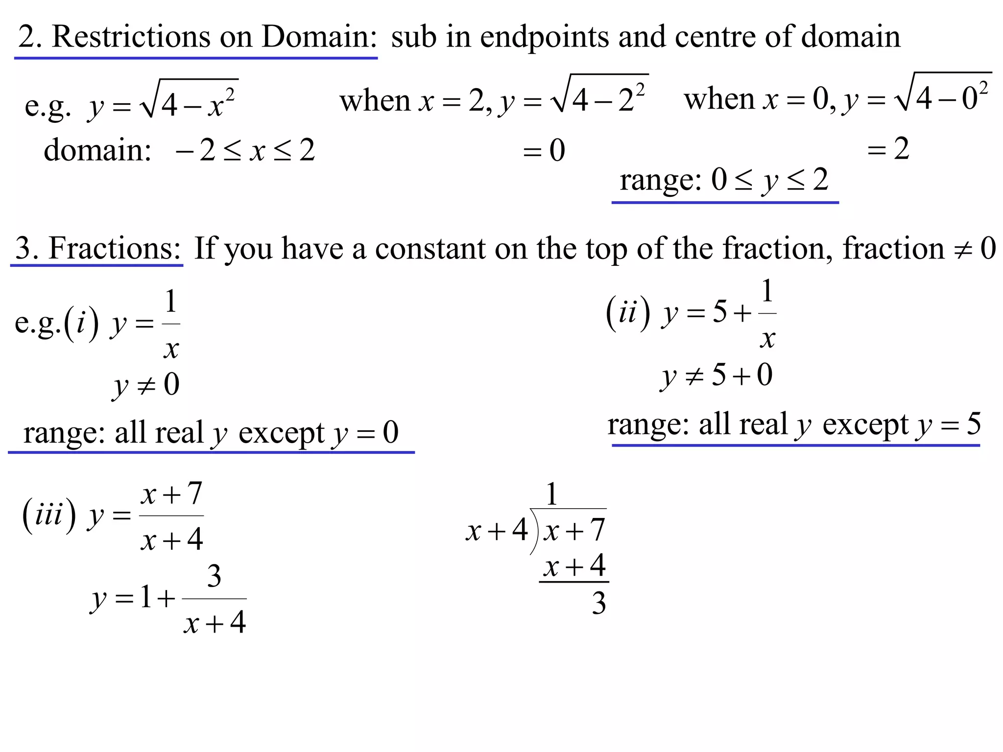 2. Restrictions on Domain: sub in endpoints and centre of domain

e.g. y  4  x    2
                         when x  2, y  4  22     when x  0, y  4  02
  domain:  2  x  2                  0                         2
                                               range: 0  y  2

3. Fractions: If you have a constant on the top of the fraction, fraction  0
                                                             1
e.g.  i  y 
               1                               ii  y  5 
               x                                             x
           y0                                       y  50
 range: all real y except y  0               range: all real y except y  5

            x7                        1
 iii  y                         x4 x7
            x4
              3                        x4
      y  1                             3
             x4
 