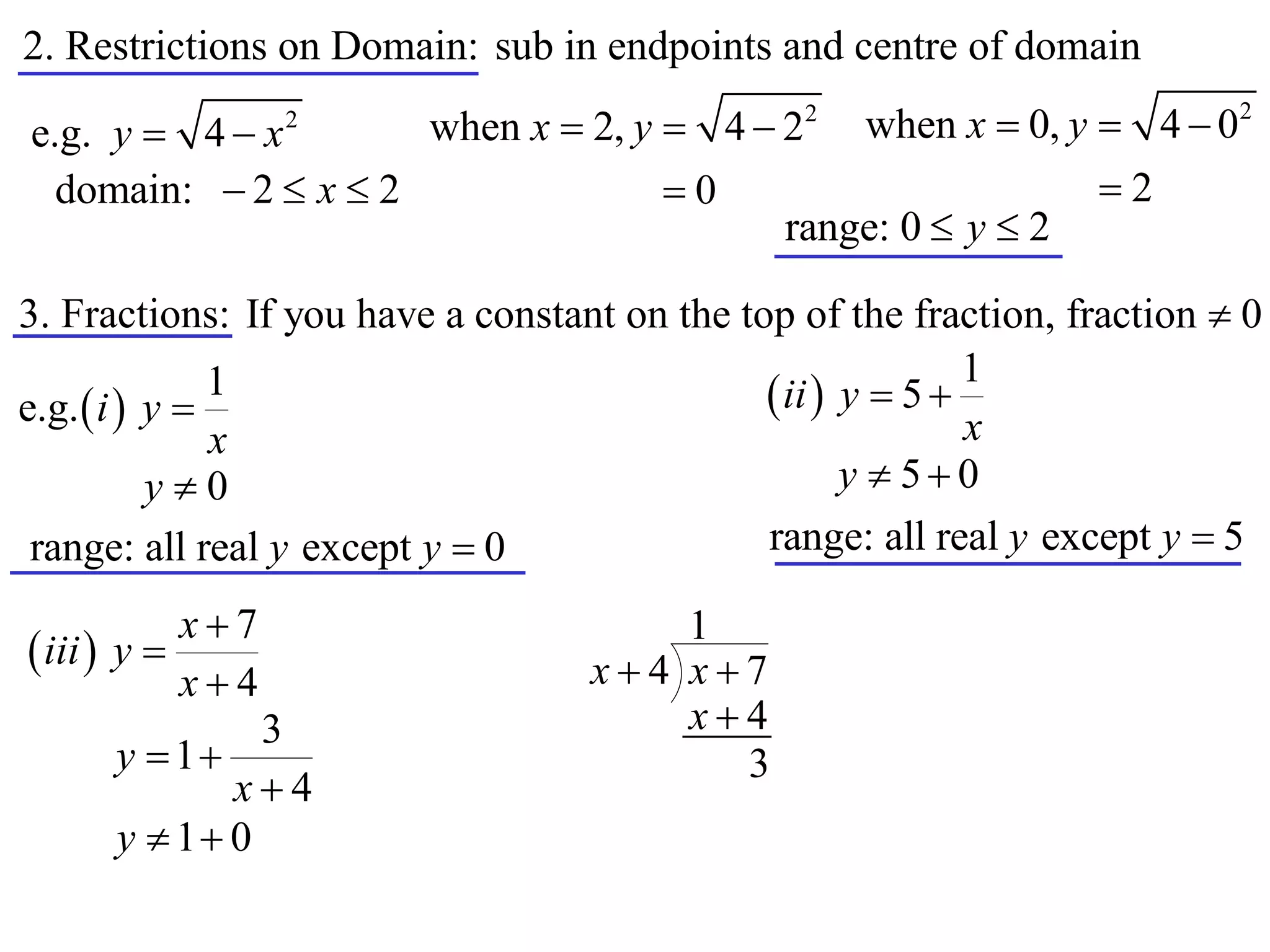 2. Restrictions on Domain: sub in endpoints and centre of domain

e.g. y  4  x    2
                         when x  2, y  4  22     when x  0, y  4  02
  domain:  2  x  2                  0                         2
                                               range: 0  y  2

3. Fractions: If you have a constant on the top of the fraction, fraction  0
                                                             1
e.g.  i  y 
               1                               ii  y  5 
               x                                             x
           y0                                       y  50
 range: all real y except y  0               range: all real y except y  5

            x7                        1
 iii  y                         x4 x7
            x4
               3                       x4
      y  1                             3
             x4
      y  1 0
 