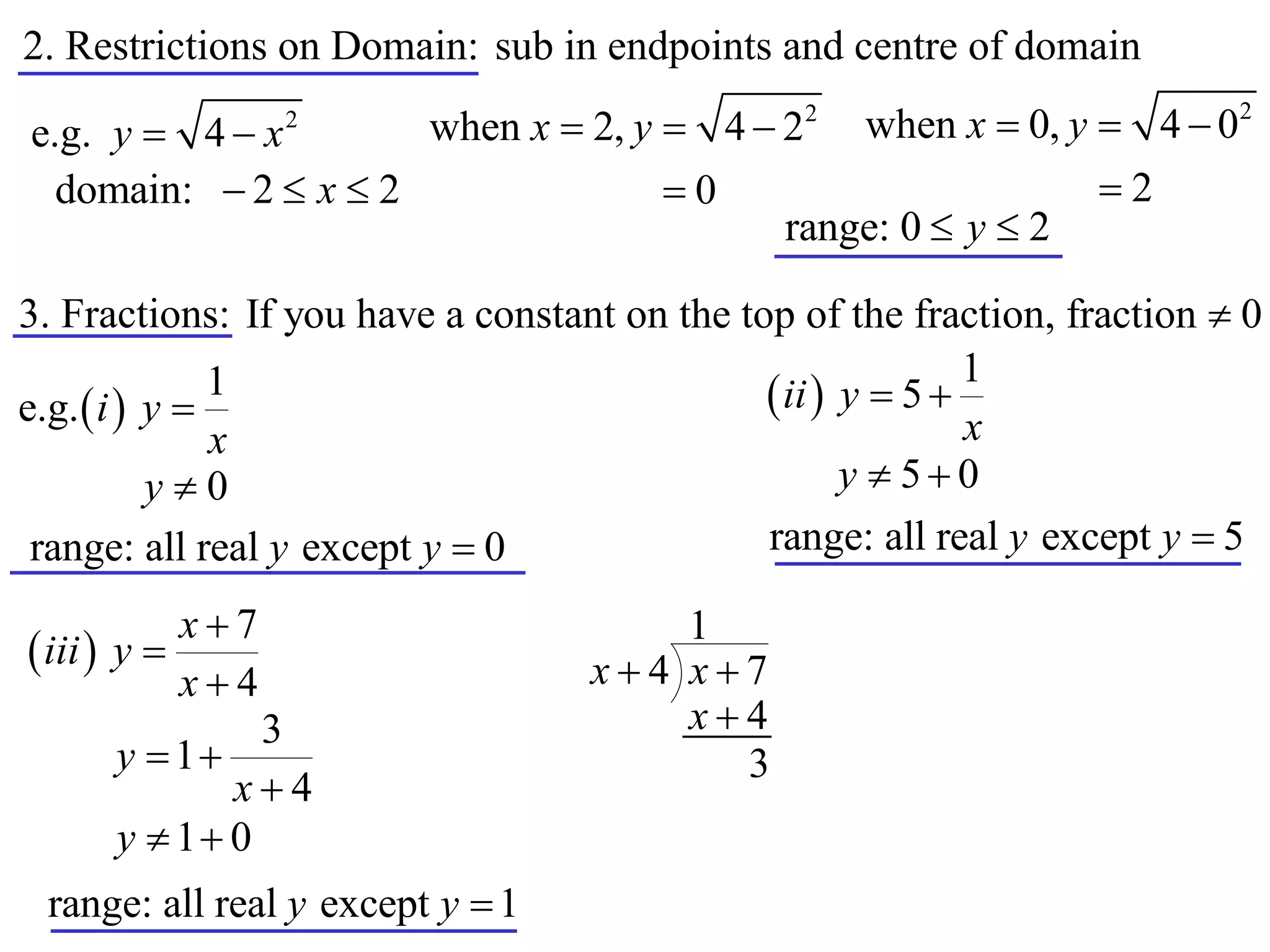 2. Restrictions on Domain: sub in endpoints and centre of domain

e.g. y  4  x    2
                         when x  2, y  4  22     when x  0, y  4  02
  domain:  2  x  2                  0                         2
                                               range: 0  y  2

3. Fractions: If you have a constant on the top of the fraction, fraction  0
                                                             1
e.g.  i  y 
               1                               ii  y  5 
               x                                             x
           y0                                       y  50
 range: all real y except y  0               range: all real y except y  5

            x7                        1
 iii  y                         x4 x7
            x4
               3                       x4
      y  1                             3
             x4
      y  1 0
 range: all real y except y  1
 