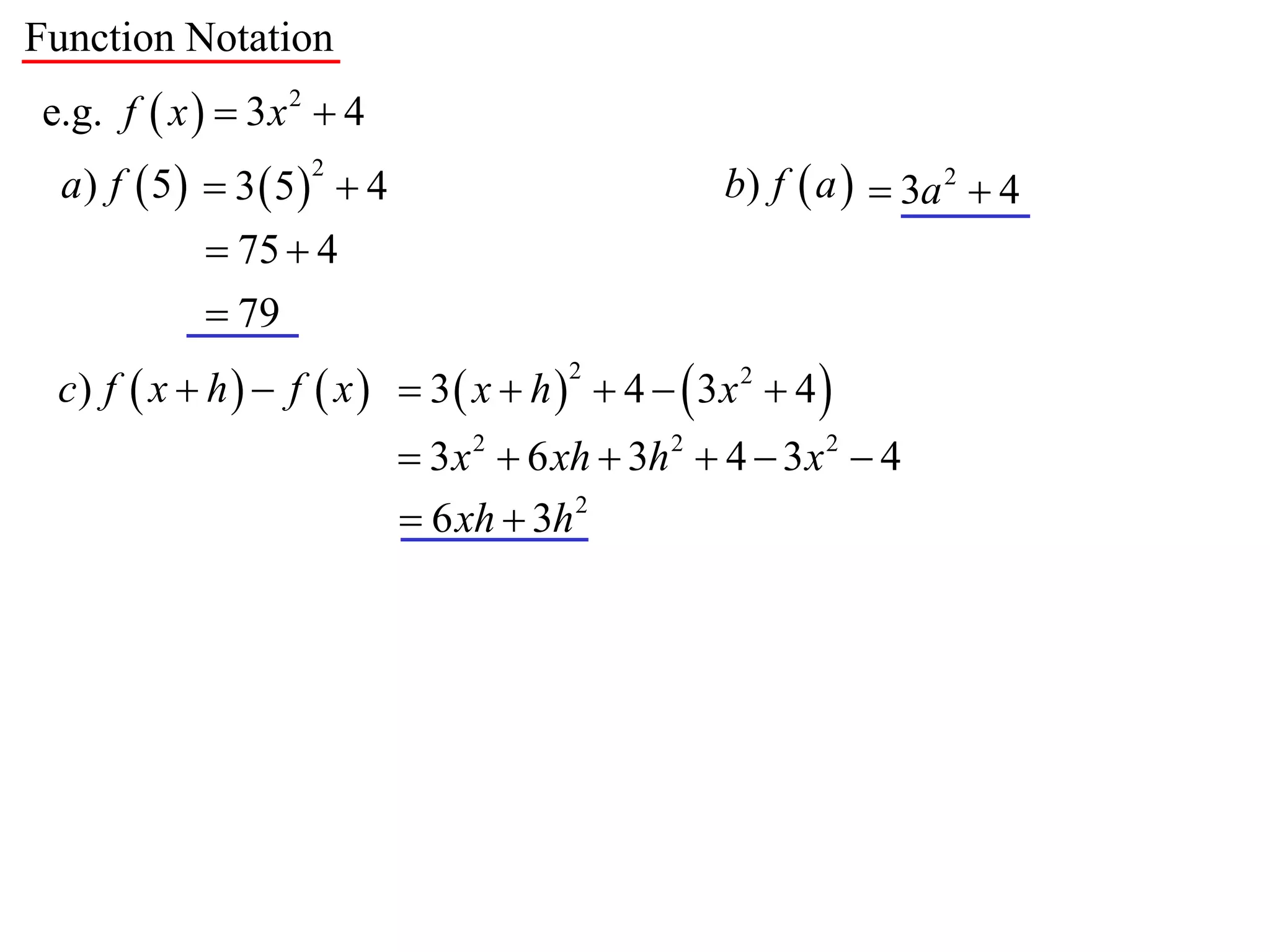 Function Notation
e.g. f  x   3 x 2  4
  a) f  5  3  5  4                          b) f  a   3a 2  4
                    2


             75  4
             79
 c) f  x  h   f  x   3  x  h   4   3x 2  4 
                                       2


                            3 x 2  6 xh  3h 2  4  3 x 2  4
                            6 xh  3h 2
 