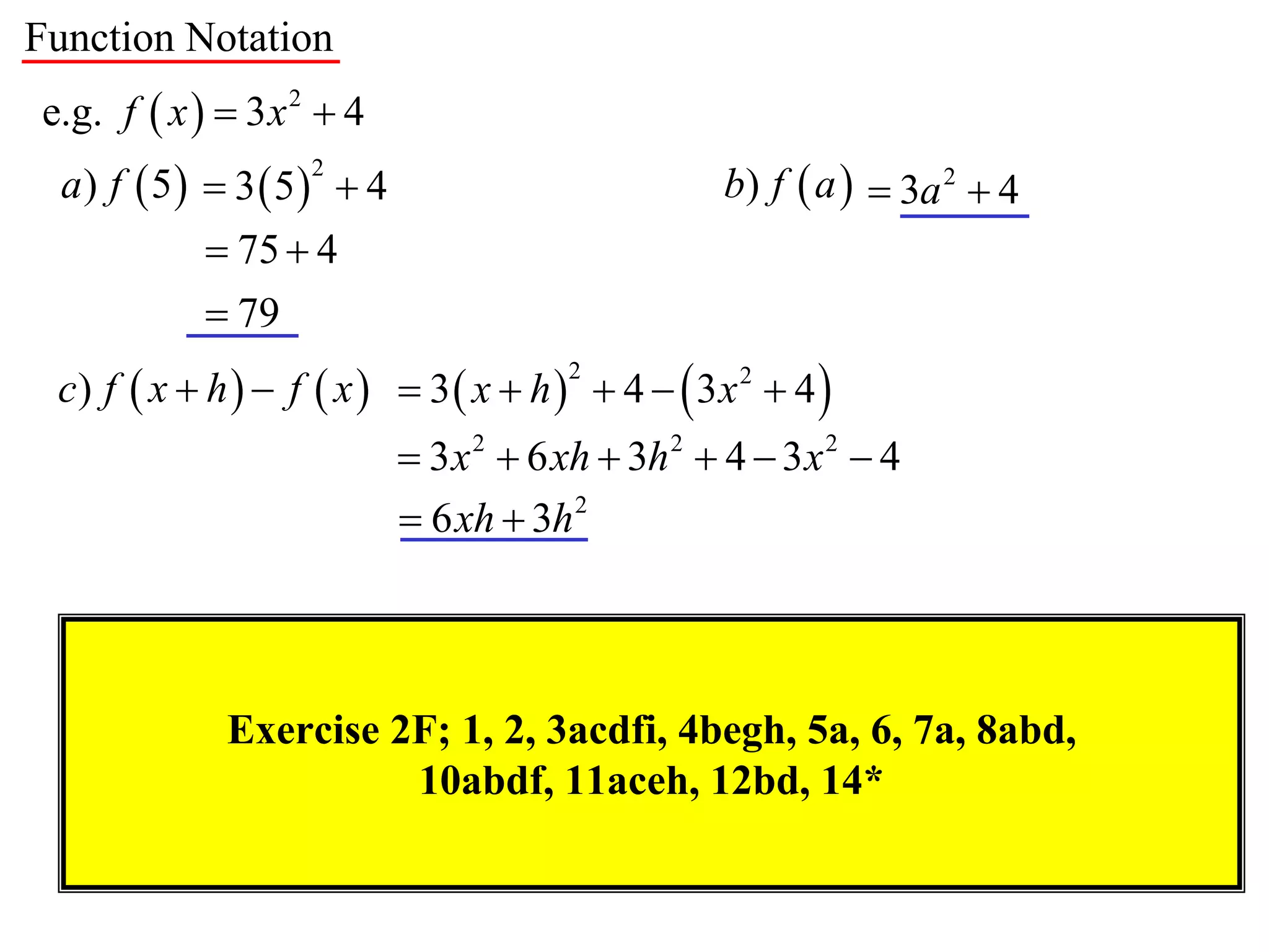 Function Notation
e.g. f  x   3 x 2  4
  a) f  5  3  5  4                          b) f  a   3a 2  4
                    2


             75  4
             79
 c) f  x  h   f  x   3  x  h   4   3x 2  4 
                                       2


                            3 x 2  6 xh  3h 2  4  3 x 2  4
                            6 xh  3h 2



             Exercise 2F; 1, 2, 3acdfi, 4begh, 5a, 6, 7a, 8abd,
                       10abdf, 11aceh, 12bd, 14*
 