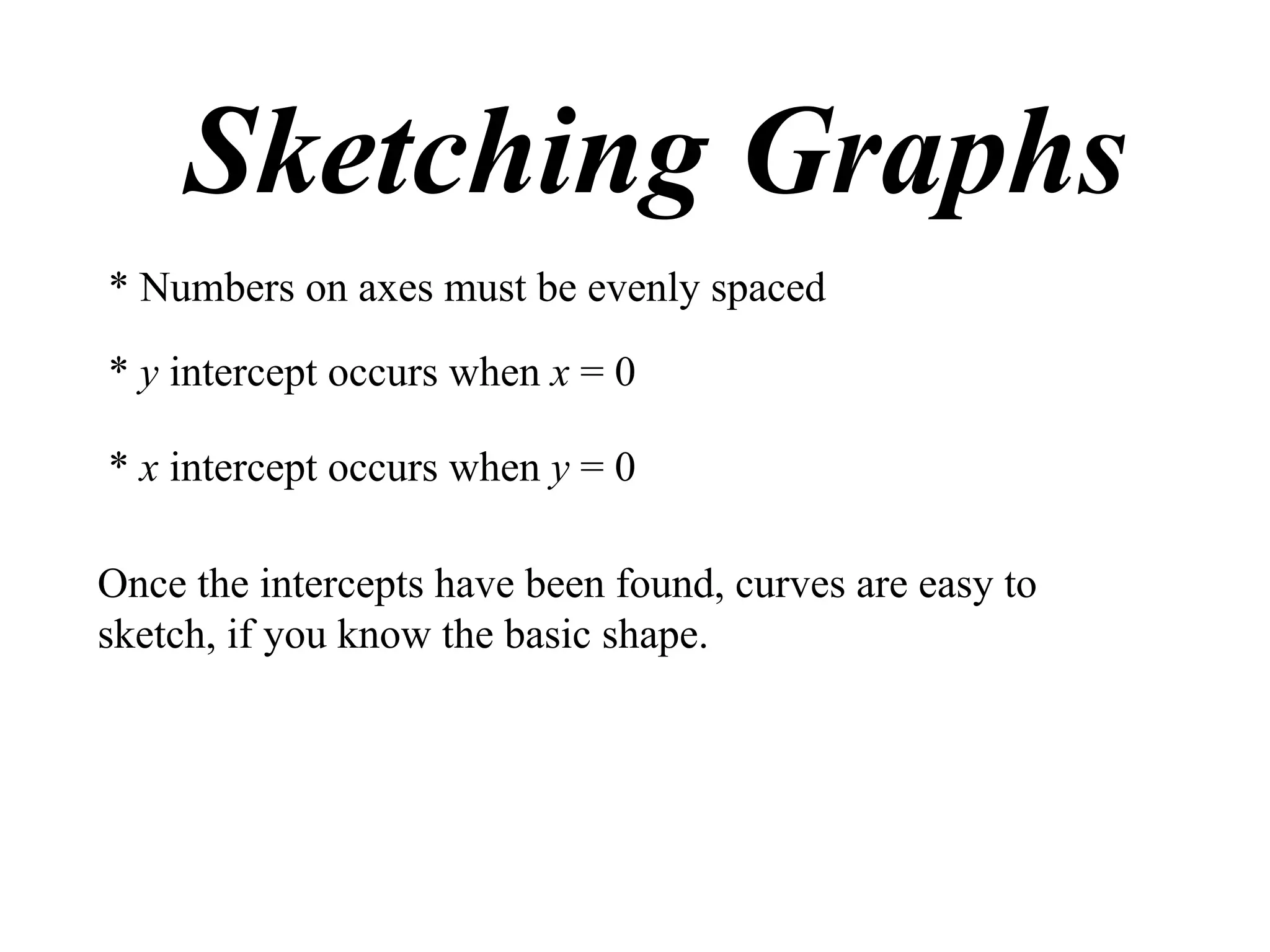 Sketching Graphs
* Numbers on axes must be evenly spaced

* y intercept occurs when x = 0

* x intercept occurs when y = 0

Once the intercepts have been found, curves are easy to
sketch, if you know the basic shape.
 