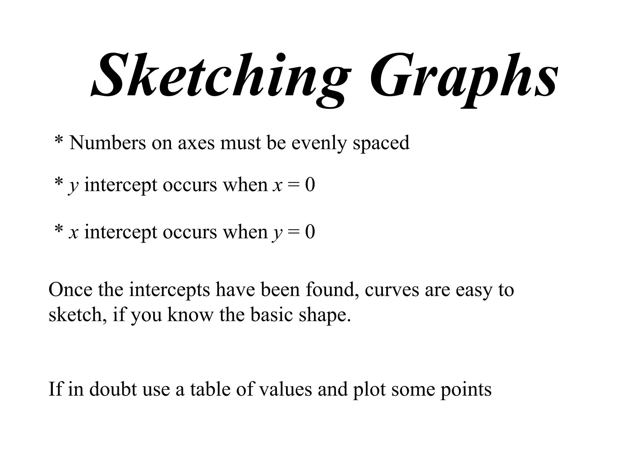 Sketching Graphs
* Numbers on axes must be evenly spaced

* y intercept occurs when x = 0

* x intercept occurs when y = 0

Once the intercepts have been found, curves are easy to
sketch, if you know the basic shape.


If in doubt use a table of values and plot some points
 