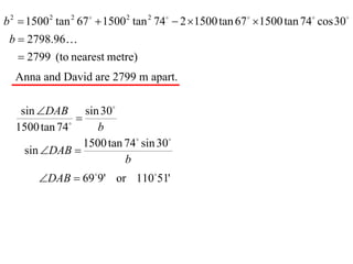 b 2  1500 2 tan 2 67   1500 2 tan 2 74  2 1500 tan 67  1500 tan 74 cos 30
 b  2798.96
    2799 (to nearest metre)
  Anna and David are 2799 m apart.

   sin DAB sin 30
              
                
  1500 tan 74        b
                  1500 tan 74 sin 30
    sin DAB 
                           b
        DAB  699' or 11051'
 