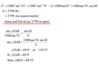 b 2  1500 2 tan 2 67   1500 2 tan 2 74  2 1500 tan 67  1500 tan 74 cos 30
 b  2798.96
    2799 (to nearest metre)
  Anna and David are 2799 m apart.

   sin DAB sin 30
              
                
  1500 tan 74        b
                  1500 tan 74 sin 30
    sin DAB 
                           b
        DAB  699' or 11051'
     If DAB  699'
     then BDA  8051'
 