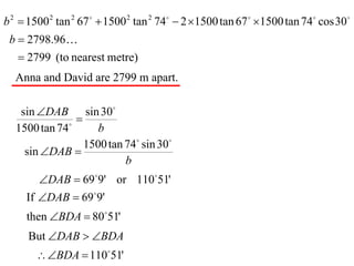 b 2  1500 2 tan 2 67   1500 2 tan 2 74  2 1500 tan 67  1500 tan 74 cos 30
 b  2798.96
    2799 (to nearest metre)
  Anna and David are 2799 m apart.

   sin DAB sin 30
              
                
  1500 tan 74        b
                  1500 tan 74 sin 30
    sin DAB 
                           b
        DAB  699' or 11051'
     If DAB  699'
     then BDA  8051'
     But DAB  BDA
        BDA  11051'
 