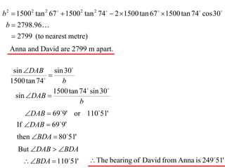 b 2  1500 2 tan 2 67   1500 2 tan 2 74  2 1500 tan 67  1500 tan 74 cos 30
 b  2798.96
    2799 (to nearest metre)
  Anna and David are 2799 m apart.

   sin DAB sin 30
              
                
  1500 tan 74        b
                  1500 tan 74 sin 30
    sin DAB 
                           b
        DAB  699' or 11051'
     If DAB  699'
     then BDA  8051'
     But DAB  BDA
        BDA  110 51' 
                                 The bearing of David from Anna is 24951'
 
