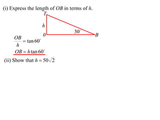 (i) Express the length of OB in terms of h.
                    T

                  h
                                  30
                  0                           B
     OB
         tan 60
      h
     OB  h tan 60
(ii) Show that h  50 2
 