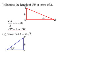 (i) Express the length of OB in terms of h.
                    T

                  h
                                  30
                   0                          B
      OB
          tan 60
       h
      OB  h tan 60
(ii) Show that h  50 2
                  T

                  h
  A     45       0
 