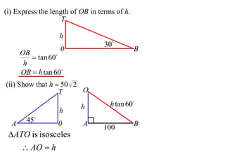 (i) Express the length of OB in terms of h.
                    T

                  h
                                  30
                   0                          B
      OB
          tan 60
       h
      OB  h tan 60
(ii) Show that h  50 2
                  T     O

                          h         h tan 60
                  h
  A     45       0       A                   B
                                 100
 ATO is isosceles
       AO  h
 