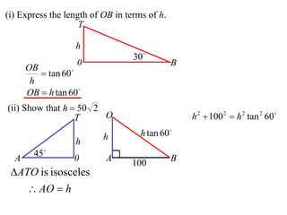 (i) Express the length of OB in terms of h.
                    T

                  h
                                  30
                   0                          B
      OB
          tan 60
       h
      OB  h tan 60
(ii) Show that h  50 2
                  T     O                         h 2  100 2  h 2 tan 2 60

                          h         h tan 60
                  h
  A     45       0       A                   B
                                 100
 ATO is isosceles
       AO  h
 