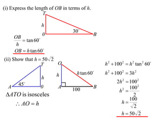 (i) Express the length of OB in terms of h.
                    T

                  h
                                  30
                   0                          B
      OB
          tan 60
       h
      OB  h tan 60
(ii) Show that h  50 2
                  T     O                         h 2  100 2  h 2 tan 2 60

                          h         h tan 60     h 2  100 2  3h 2
                  h
        45                                             2h 2  100 2
  A               0       A                   B                100 2
                                 100                     h2 
 ATO is isosceles                                               2
                                                               100
       AO  h                                            h
                                                                 2
                                                          h  50 2
 