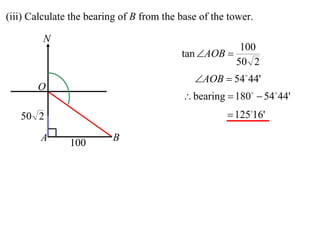 (iii) Calculate the bearing of B from the base of the tower.

         N
                                                        100
                                          tan AOB 
                                                       50 2
                                             AOB  54 44'
       O
                                           bearing  180  54 44'
   50 2                                               12516'

        A      100       B
 