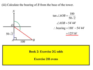 (iii) Calculate the bearing of B from the base of the tower.

         N
                                                        100
                                          tan AOB 
                                                       50 2
                                             AOB  54 44'
       O
                                           bearing  180  54 44'
   50 2                                               12516'

        A      100       B


                      Book 2: Exercise 2G odds

                          Exercise 2H evens
 