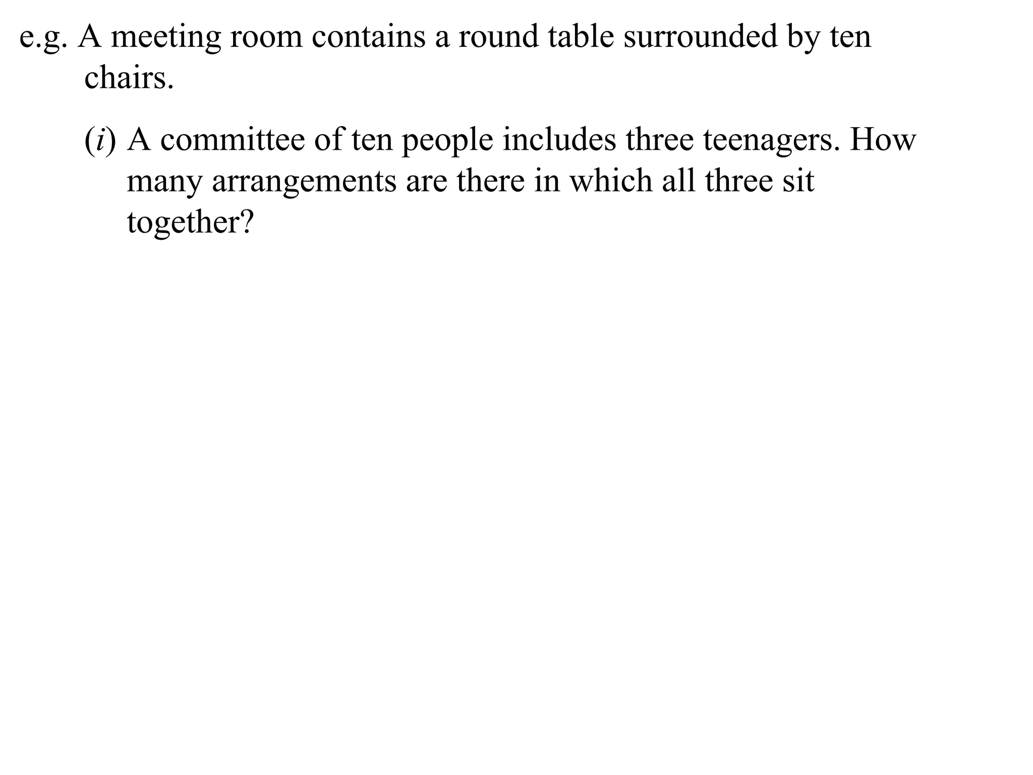 e.g. A meeting room contains a round table surrounded by ten
     chairs.
    (i) A committee of ten people includes three teenagers. How
        many arrangements are there in which all three sit
        together?
 