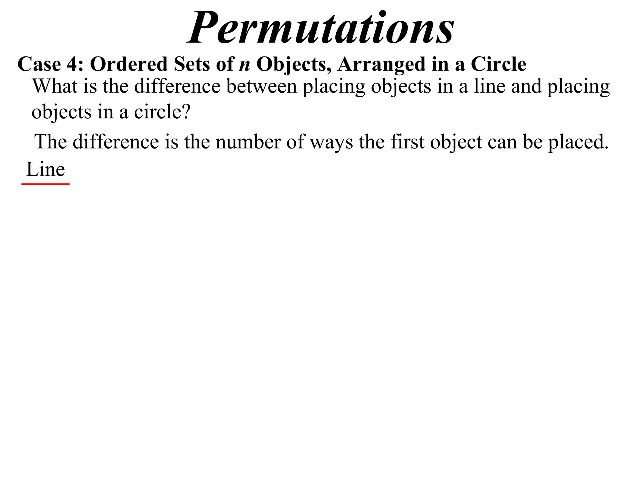 Permutations
Case 4: Ordered Sets of n Objects, Arranged in a Circle
 What is the difference between placing objects in a line and placing
 objects in a circle?
  The difference is the number of ways the first object can be placed.
 Line
 