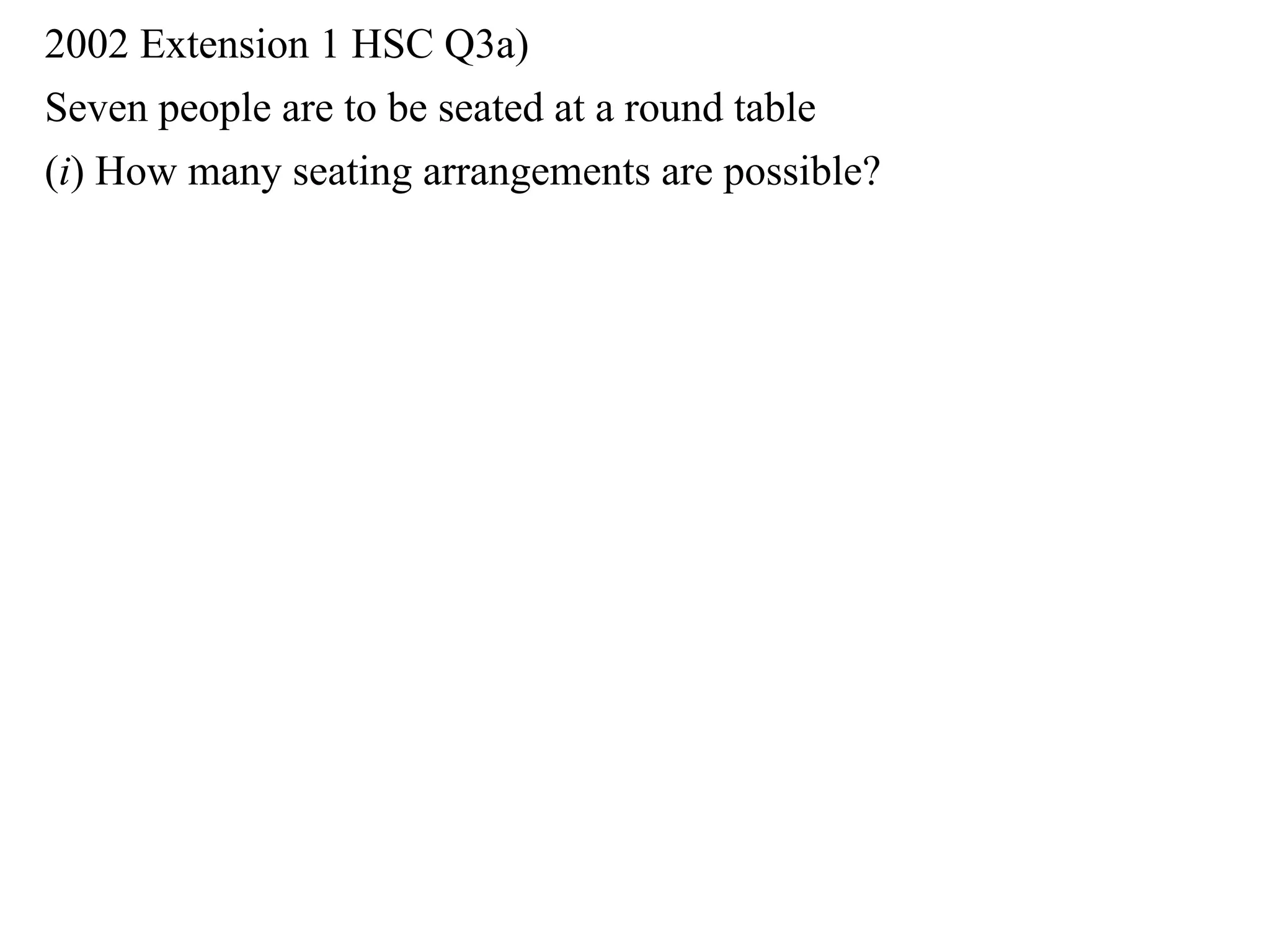 2002 Extension 1 HSC Q3a)
Seven people are to be seated at a round table
(i) How many seating arrangements are possible?
 