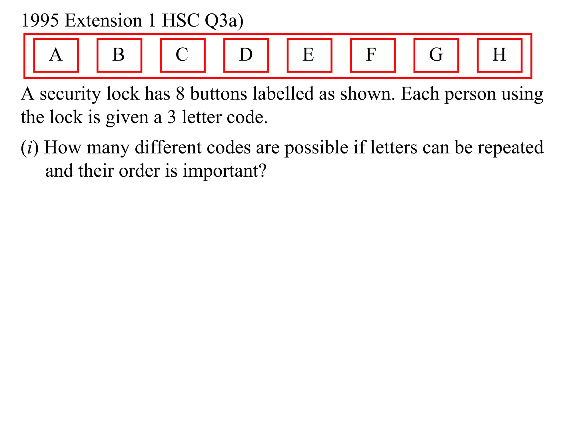 1995 Extension 1 HSC Q3a)
   A       B        C       D       E       F        G       H
A security lock has 8 buttons labelled as shown. Each person using
the lock is given a 3 letter code.
(i) How many different codes are possible if letters can be repeated
    and their order is important?
 