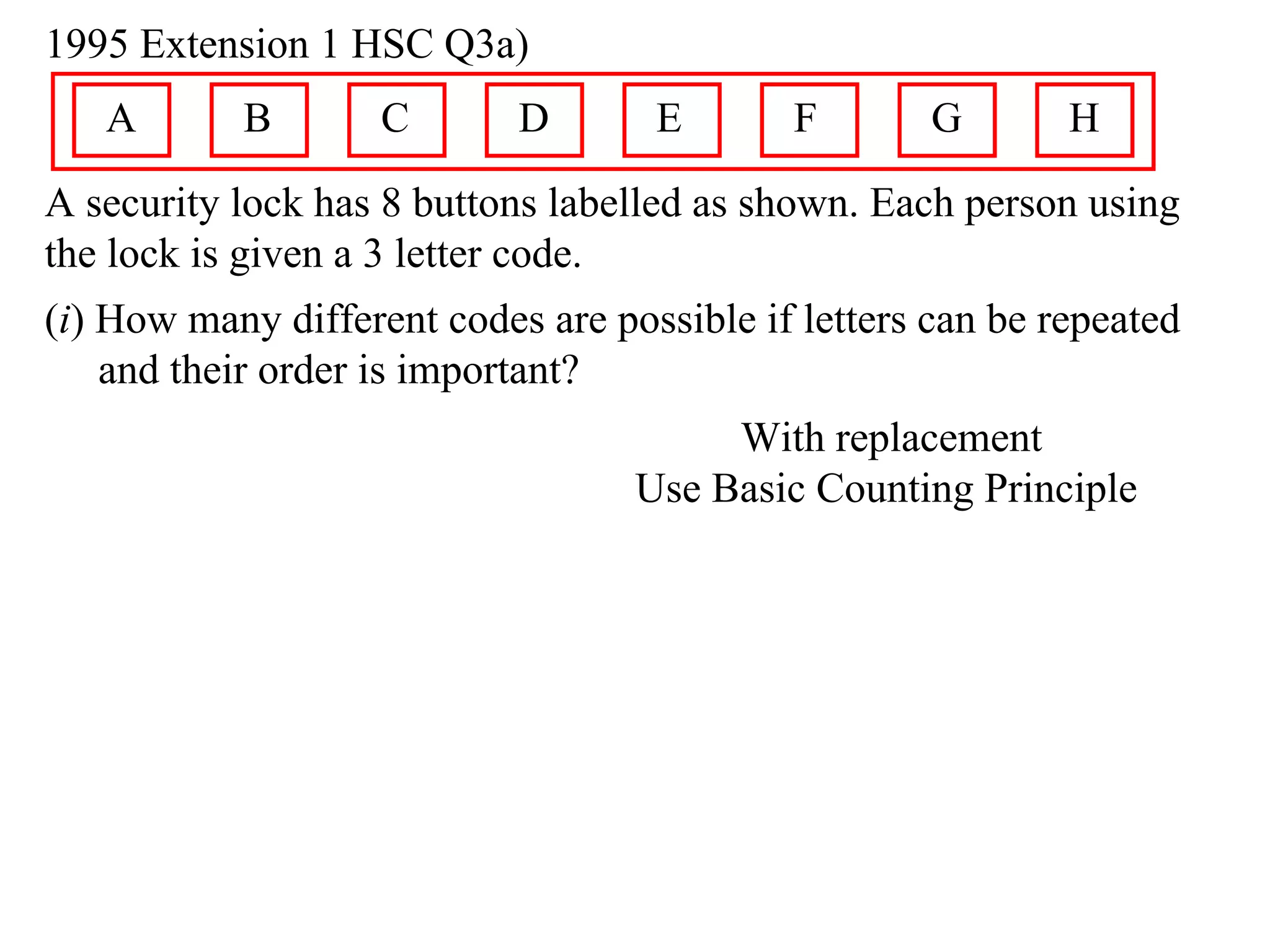 1995 Extension 1 HSC Q3a)
   A       B        C       D       E       F        G       H
A security lock has 8 buttons labelled as shown. Each person using
the lock is given a 3 letter code.
(i) How many different codes are possible if letters can be repeated
    and their order is important?
                                        With replacement
                                   Use Basic Counting Principle
 