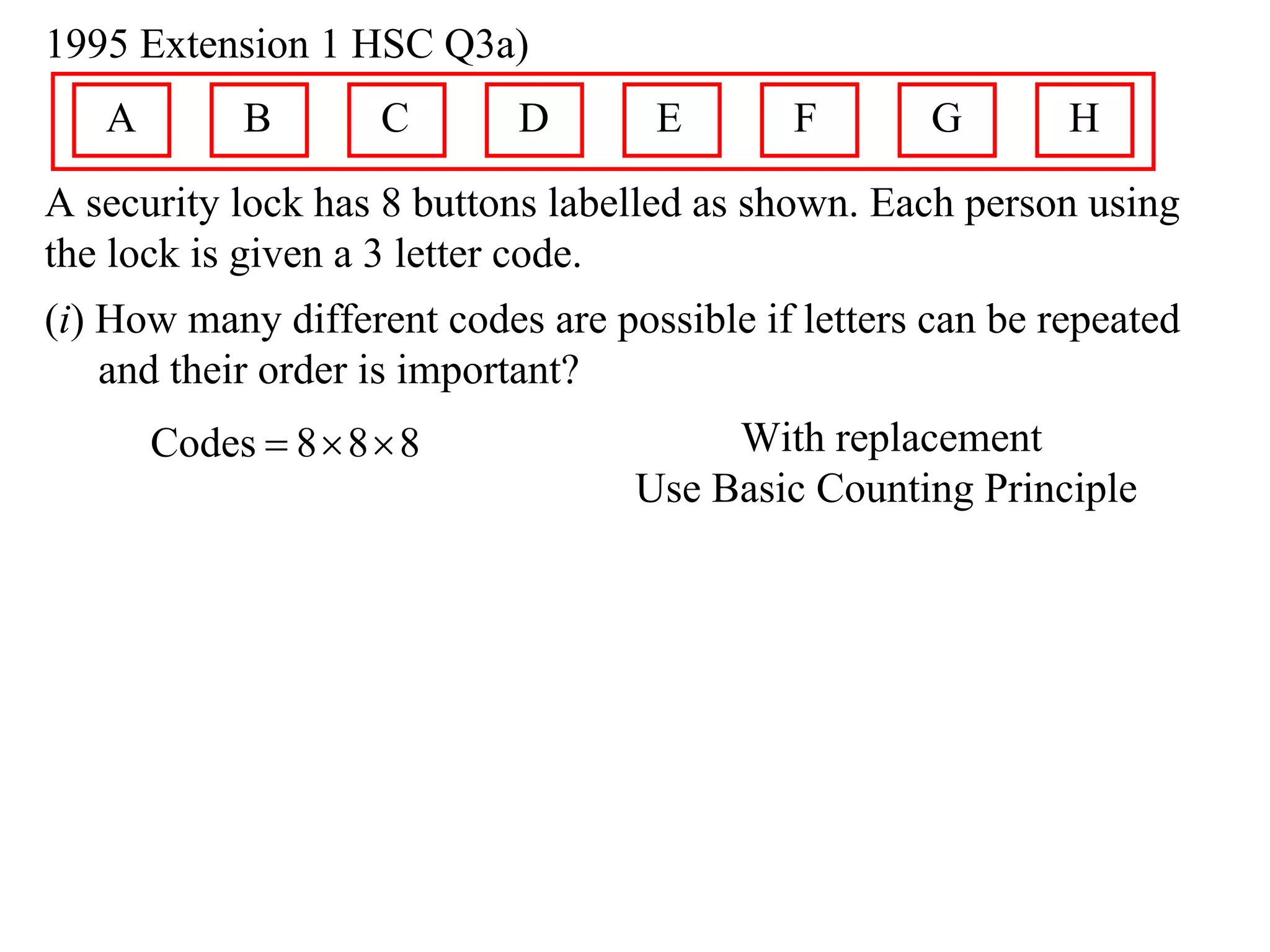 1995 Extension 1 HSC Q3a)
   A        B        C      D       E       F        G       H
A security lock has 8 buttons labelled as shown. Each person using
the lock is given a 3 letter code.
(i) How many different codes are possible if letters can be repeated
    and their order is important?
       Codes  8  8  8                With replacement
                                   Use Basic Counting Principle
 