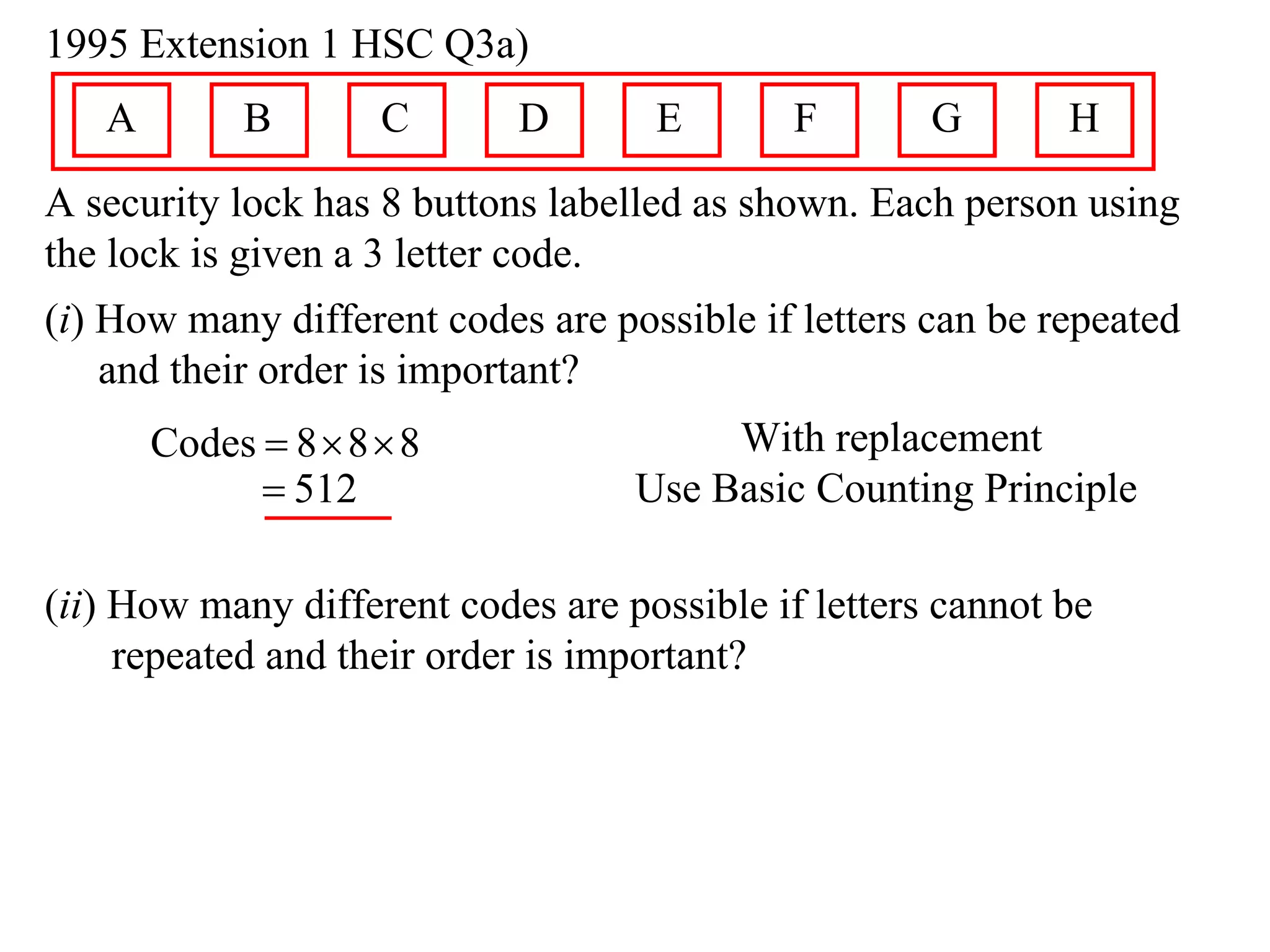 1995 Extension 1 HSC Q3a)
   A        B        C      D       E        F       G       H
A security lock has 8 buttons labelled as shown. Each person using
the lock is given a 3 letter code.
(i) How many different codes are possible if letters can be repeated
    and their order is important?
       Codes  8  8  8                With replacement
              512                 Use Basic Counting Principle

(ii) How many different codes are possible if letters cannot be
     repeated and their order is important?
 