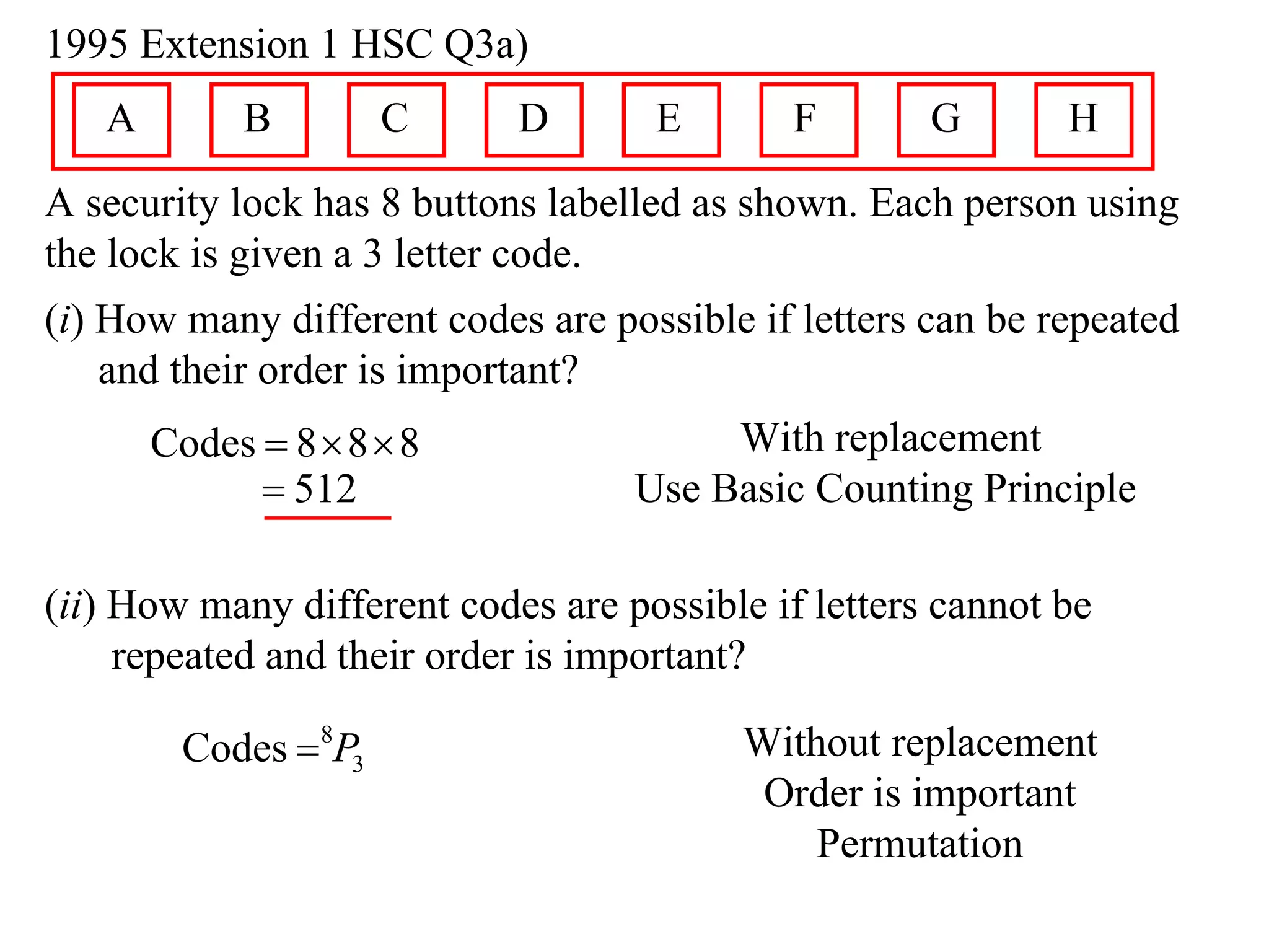 1995 Extension 1 HSC Q3a)
   A        B        C      D       E        F       G       H
A security lock has 8 buttons labelled as shown. Each person using
the lock is given a 3 letter code.
(i) How many different codes are possible if letters can be repeated
    and their order is important?
       Codes  8  8  8                With replacement
              512                 Use Basic Counting Principle

(ii) How many different codes are possible if letters cannot be
     repeated and their order is important?

        Codes 8P3                       Without replacement
                                          Order is important
                                             Permutation
 