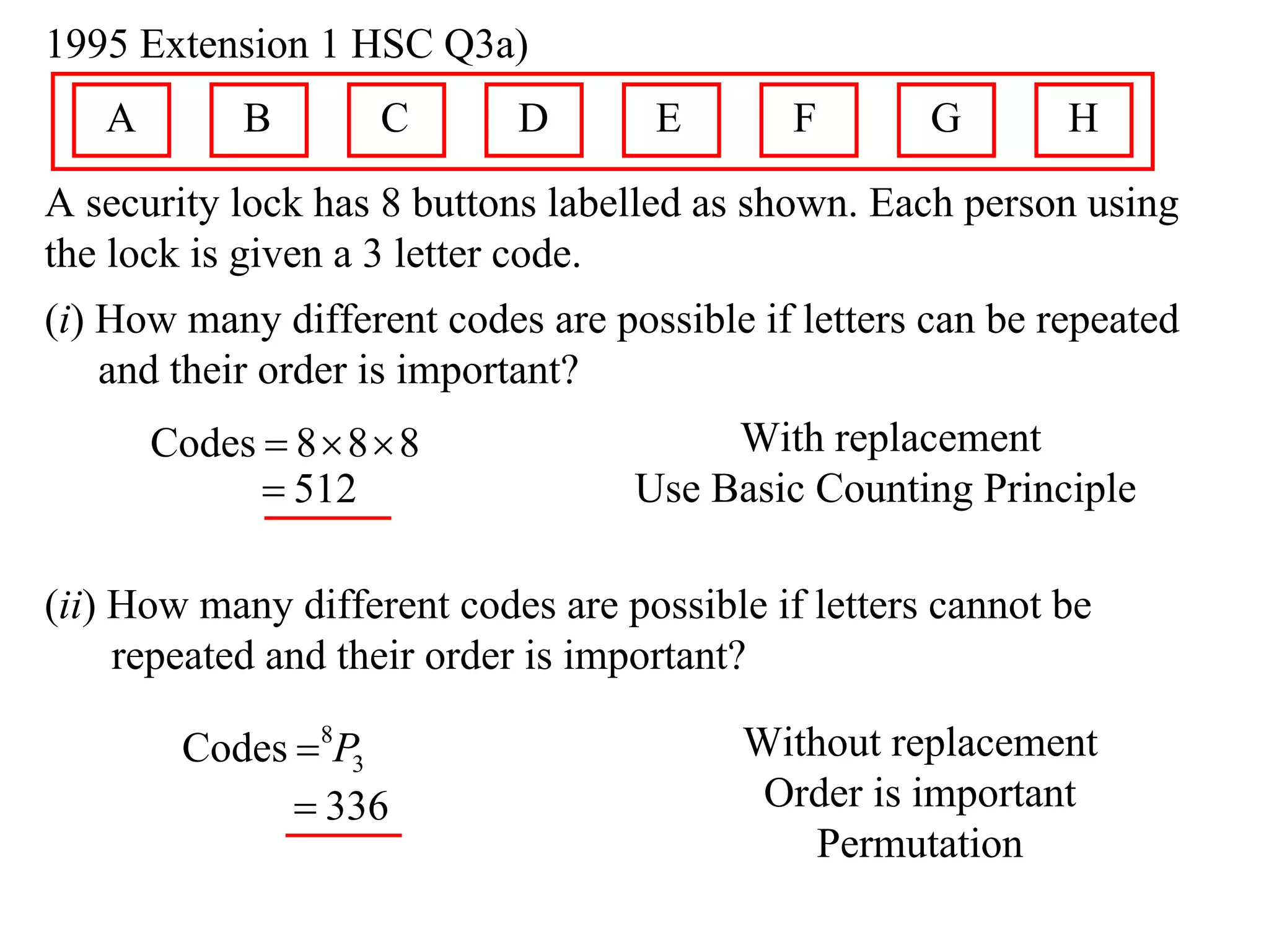 1995 Extension 1 HSC Q3a)
   A        B        C      D       E        F       G       H
A security lock has 8 buttons labelled as shown. Each person using
the lock is given a 3 letter code.
(i) How many different codes are possible if letters can be repeated
    and their order is important?
       Codes  8  8  8                With replacement
              512                 Use Basic Counting Principle

(ii) How many different codes are possible if letters cannot be
     repeated and their order is important?

        Codes 8P3                       Without replacement
               336                       Order is important
                                             Permutation
 