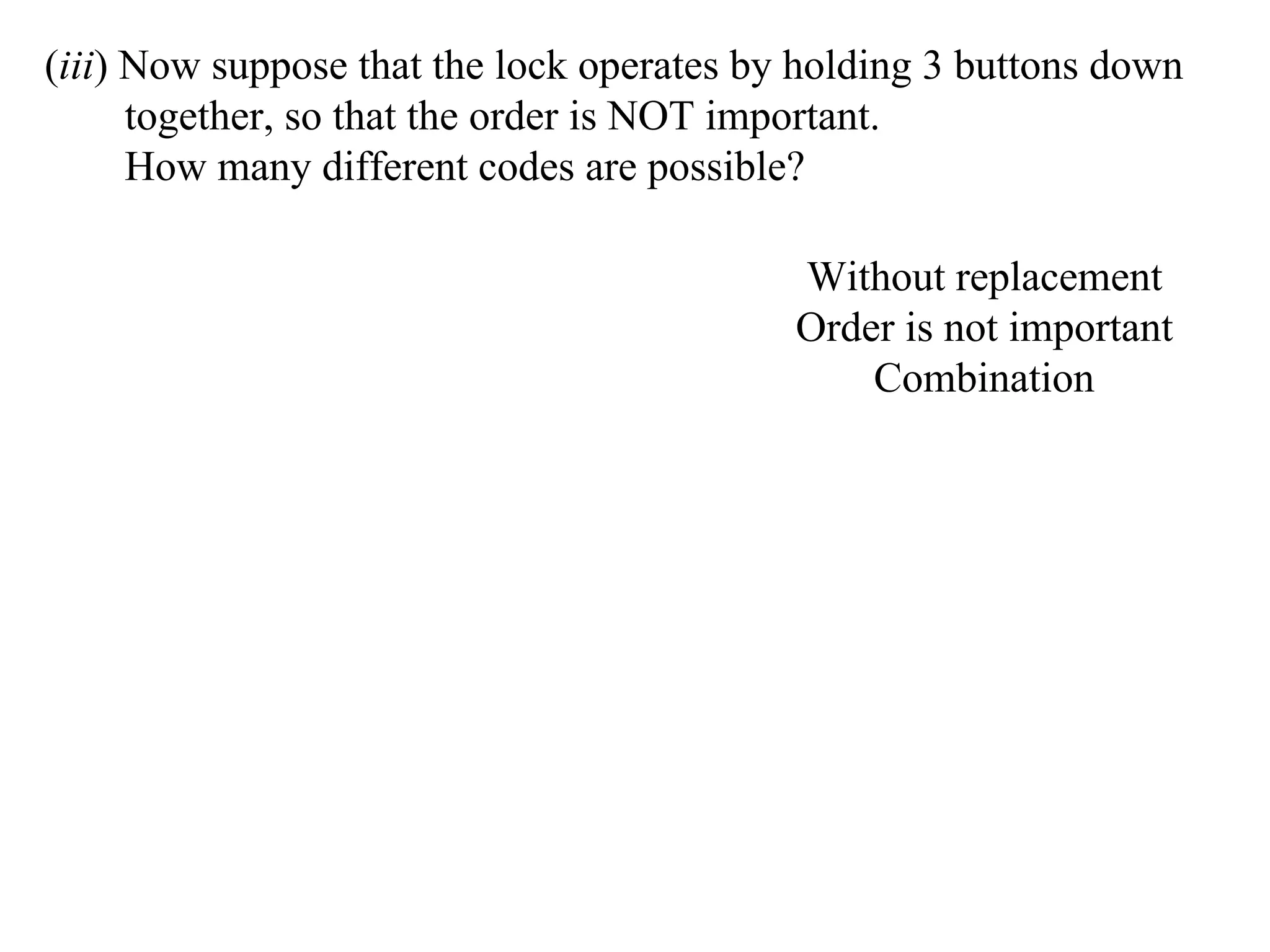 (iii) Now suppose that the lock operates by holding 3 buttons down
      together, so that the order is NOT important.
      How many different codes are possible?

                                           Without replacement
                                           Order is not important
                                               Combination
 
