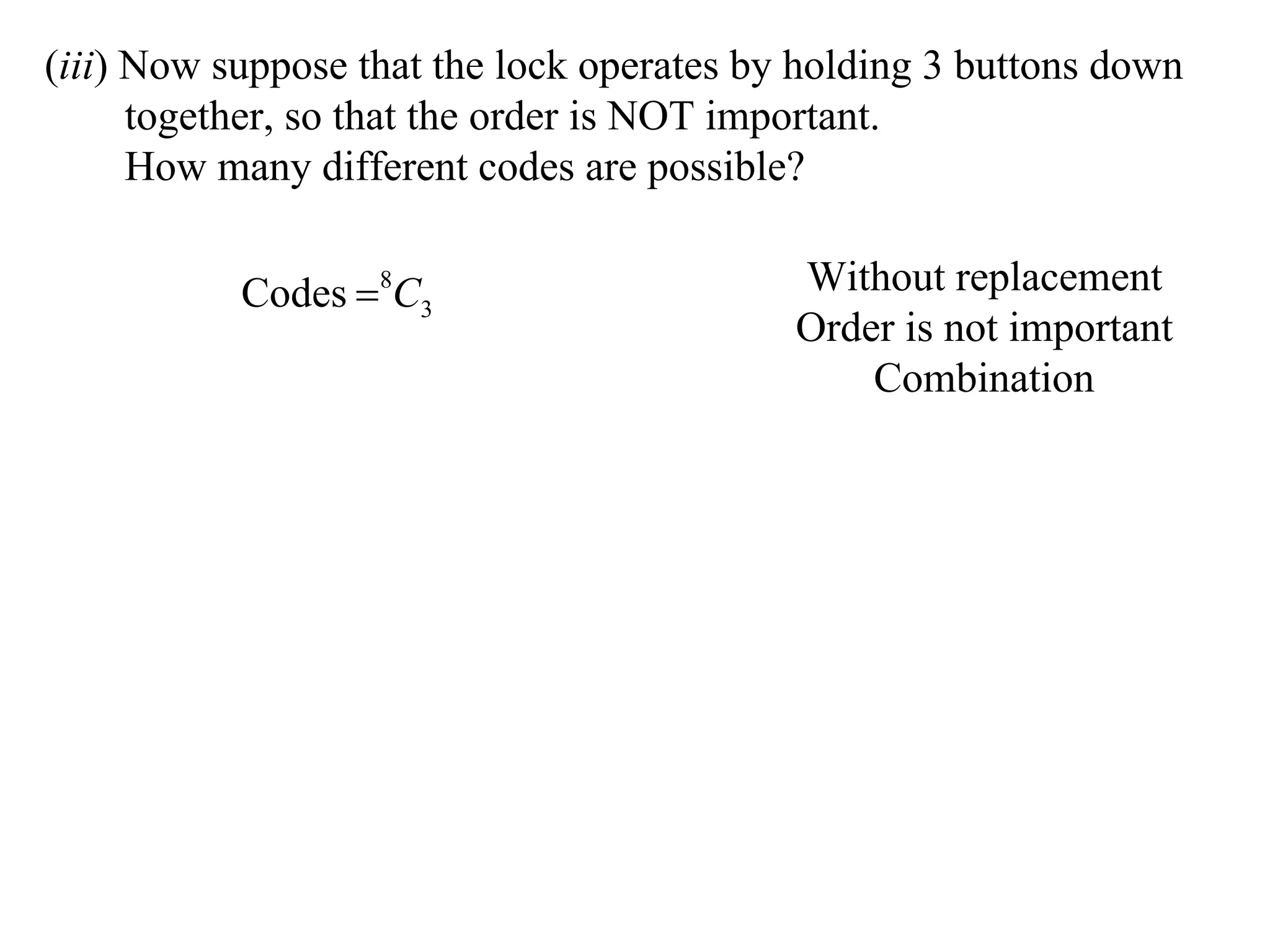 (iii) Now suppose that the lock operates by holding 3 buttons down
      together, so that the order is NOT important.
      How many different codes are possible?

           Codes 8C3                      Without replacement
                                           Order is not important
                                               Combination
 
