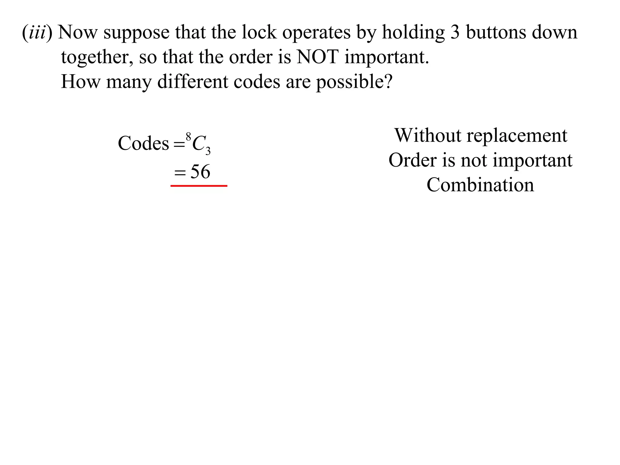 (iii) Now suppose that the lock operates by holding 3 buttons down
      together, so that the order is NOT important.
      How many different codes are possible?

           Codes 8C3                      Without replacement
                                           Order is not important
                  56
                                               Combination
 