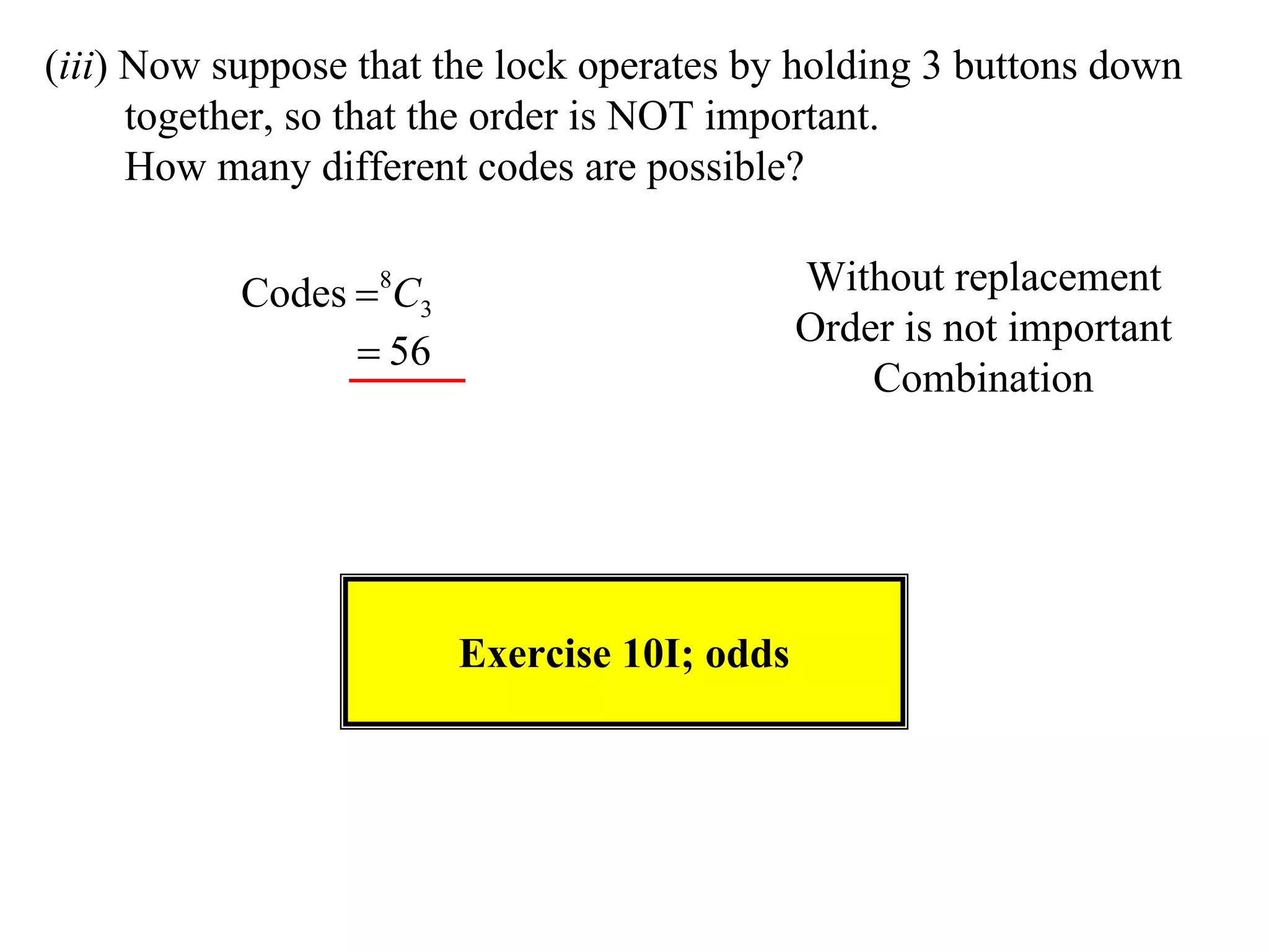 (iii) Now suppose that the lock operates by holding 3 buttons down
      together, so that the order is NOT important.
      How many different codes are possible?

           Codes 8C3                        Without replacement
                                             Order is not important
                  56
                                                 Combination




                        Exercise 10I; odds
 