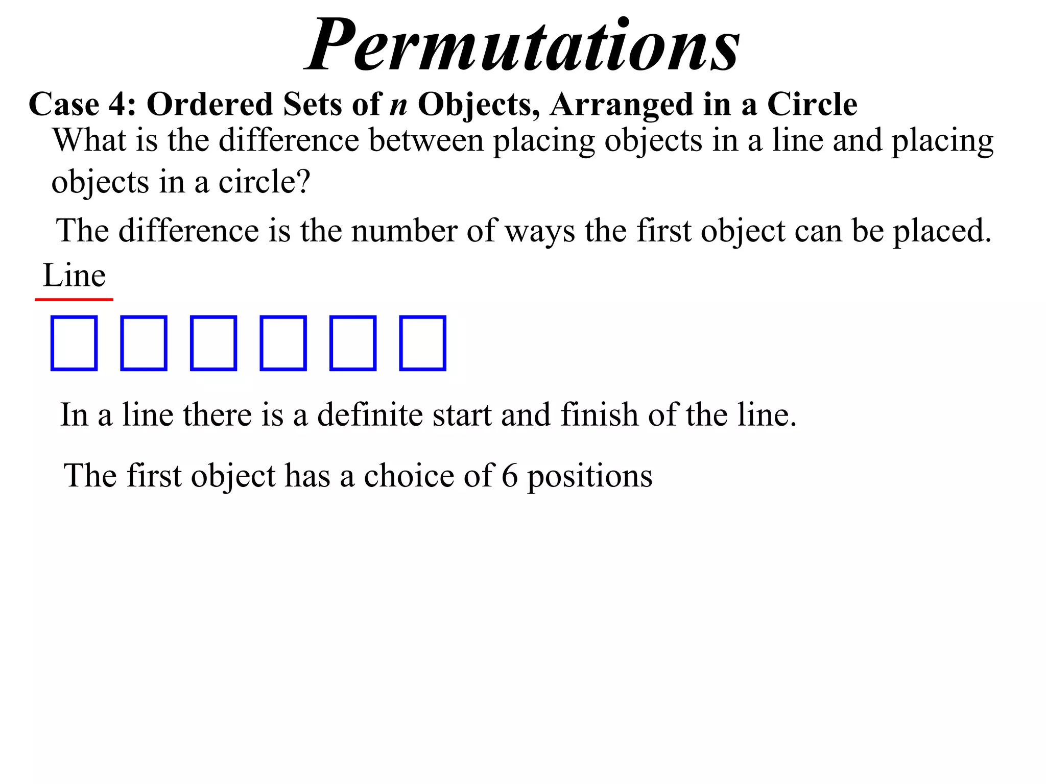 Permutations
Case 4: Ordered Sets of n Objects, Arranged in a Circle
 What is the difference between placing objects in a line and placing
 objects in a circle?
  The difference is the number of ways the first object can be placed.
 Line



  In a line there is a definite start and finish of the line.
  The first object has a choice of 6 positions
 