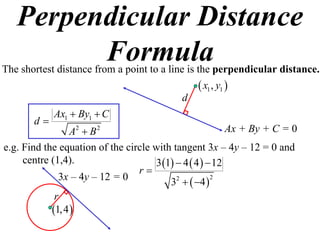 Perpendicular Distance
         Formula
The shortest distance from a point to a line is the perpendicular distance.
                                                  x1 , y1 
                                            d
            Ax1  By1  C
       d
                A2  B 2                                  Ax + By + C = 0
e.g. Find the equation of the circle with tangent 3x – 4y – 12 = 0 and
     centre (1,4).                   3 1  4  4   12
                                 r
              3x – 4y – 12 = 0           3  4  
                                           2          2


             r
            1, 4 
 