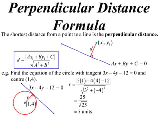 Perpendicular Distance
         Formula
The shortest distance from a point to a line is the perpendicular distance.
                                                  x1 , y1 
                                            d
            Ax1  By1  C
       d
                A2  B 2                                  Ax + By + C = 0
e.g. Find the equation of the circle with tangent 3x – 4y – 12 = 0 and
     centre (1,4).                   3 1  4  4   12
                                 r
              3x – 4y – 12 = 0           3  4  
                                           2          2


             r                         25
                                    
            1, 4                      25
                                     5 units
 