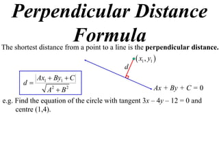 Perpendicular Distance
         Formula
The shortest distance from a point to a line is the perpendicular distance.
                                               x1 , y1 
                                          d
            Ax1  By1  C
       d
                A2  B 2                              Ax + By + C = 0
e.g. Find the equation of the circle with tangent 3x – 4y – 12 = 0 and
     centre (1,4).
 