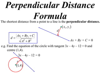 Perpendicular Distance
         Formula
The shortest distance from a point to a line is the perpendicular distance.
                                               x1 , y1 
                                          d
            Ax1  By1  C
       d
                A2  B 2                              Ax + By + C = 0
e.g. Find the equation of the circle with tangent 3x – 4y – 12 = 0 and
     centre (1,4).
              3x – 4y – 12 = 0
             r
            1, 4 
 