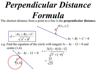Perpendicular Distance
         Formula
The shortest distance from a point to a line is the perpendicular distance.
                                                  x1 , y1 
                                            d
            Ax1  By1  C
       d
                A2  B 2                                  Ax + By + C = 0
e.g. Find the equation of the circle with tangent 3x – 4y – 12 = 0 and
     centre (1,4).                   3 1  4  4   12
                                 r
              3x – 4y – 12 = 0           3  4  
                                           2          2


             r                        25
                                    
            1, 4                     25
 