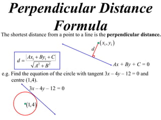 Perpendicular Distance
         Formula
The shortest distance from a point to a line is the perpendicular distance.
                                               x1 , y1 
                                          d
            Ax1  By1  C
       d
                A2  B 2                              Ax + By + C = 0
e.g. Find the equation of the circle with tangent 3x – 4y – 12 = 0 and
     centre (1,4).
              3x – 4y – 12 = 0


            1, 4 
 