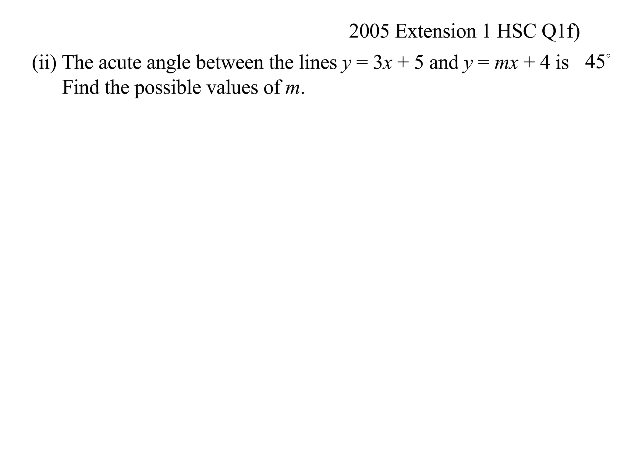 2005 Extension 1 HSC Q1f) (ii) The acute angle between the lines  y  = 3 x  + 5 and  y  =  mx  + 4 is Find the possible values of  m .  