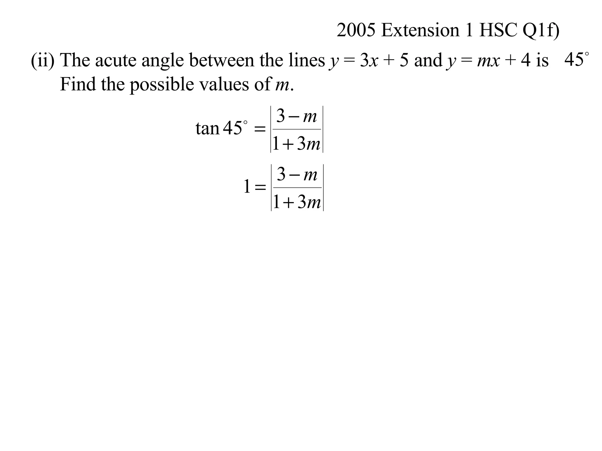 2005 Extension 1 HSC Q1f) (ii) The acute angle between the lines  y  = 3 x  + 5 and  y  =  mx  + 4 is Find the possible values of  m .  