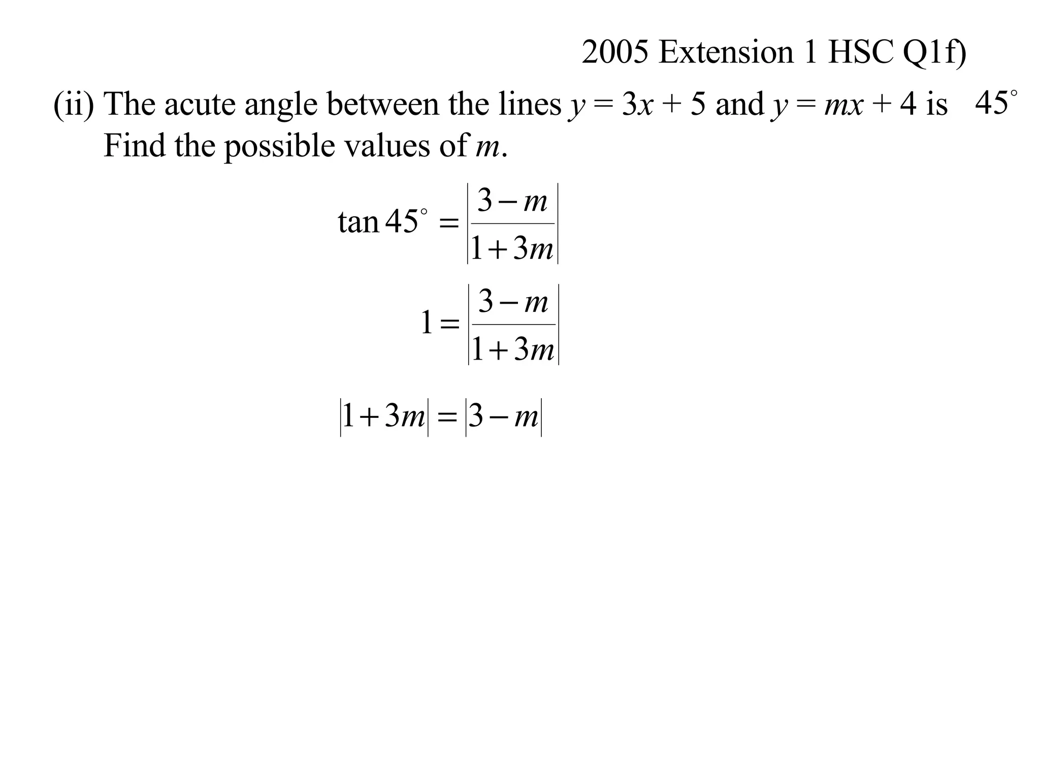 2005 Extension 1 HSC Q1f) (ii) The acute angle between the lines  y  = 3 x  + 5 and  y  =  mx  + 4 is Find the possible values of  m .  