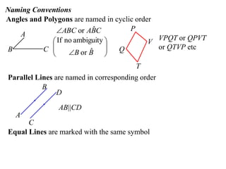 Naming Conventions
Angles and Polygons are named in cyclic order
A
B C
CBAABC ˆor






 BB ˆor
ambiguitynoIf
P
V
T
Q
VPQT or QPVT
or QTVP etc
Parallel Lines are named in corresponding order
A
B
C
D
AB||CD
Equal Lines are marked with the same symbol
 