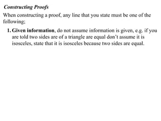 Constructing Proofs
When constructing a proof, any line that you state must be one of the
following;
1. Given information, do not assume information is given, e.g. if you
are told two sides are of a triangle are equal don’t assume it is
isosceles, state that it is isosceles because two sides are equal.
 