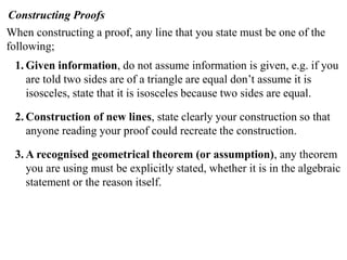 Constructing Proofs
When constructing a proof, any line that you state must be one of the
following;
1. Given information, do not assume information is given, e.g. if you
are told two sides are of a triangle are equal don’t assume it is
isosceles, state that it is isosceles because two sides are equal.
2. Construction of new lines, state clearly your construction so that
anyone reading your proof could recreate the construction.
3. A recognised geometrical theorem (or assumption), any theorem
you are using must be explicitly stated, whether it is in the algebraic
statement or the reason itself.
 