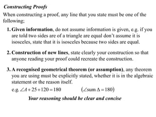 Constructing Proofs
When constructing a proof, any line that you state must be one of the
following;
1. Given information, do not assume information is given, e.g. if you
are told two sides are of a triangle are equal don’t assume it is
isosceles, state that it is isosceles because two sides are equal.
2. Construction of new lines, state clearly your construction so that
anyone reading your proof could recreate the construction.
3. A recognised geometrical theorem (or assumption), any theorem
you are using must be explicitly stated, whether it is in the algebraic
statement or the reason itself.
 180sum18012025e.g. A
Your reasoning should be clear and concise
 